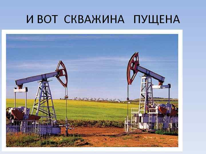 И ВОТ СКВАЖИНА ПУЩЕНА 