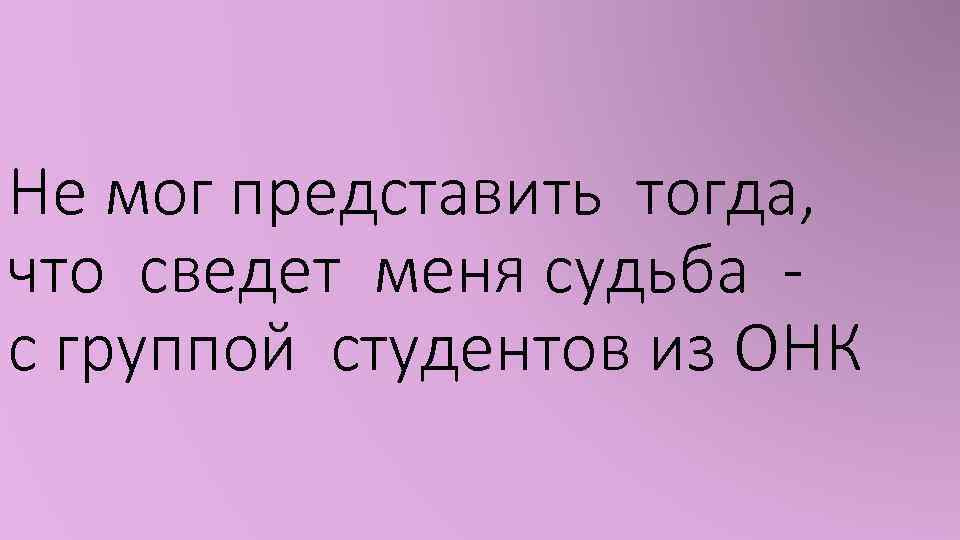 Не мог представить тогда, что сведет меня судьба с группой студентов из ОНК 