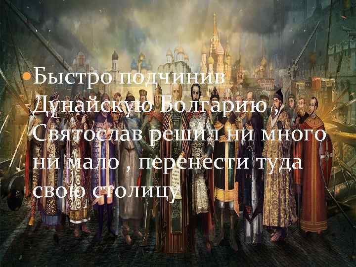  Быстро подчинив Дунайскую Болгарию , Святослав решил ни много ни мало , перенести