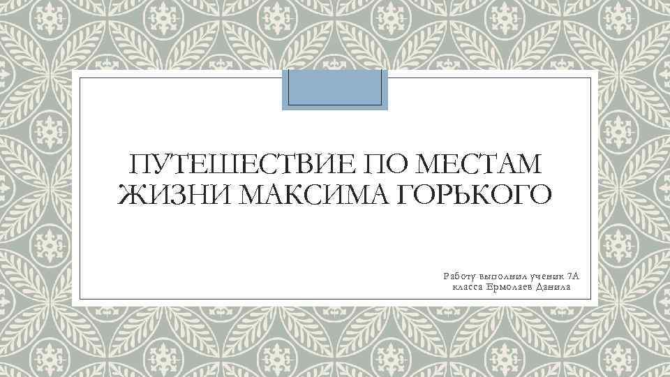 ПУТЕШЕСТВИЕ ПО МЕСТАМ ЖИЗНИ МАКСИМА ГОРЬКОГО Работу выполнил ученик 7 А класса Ермолаев Данила