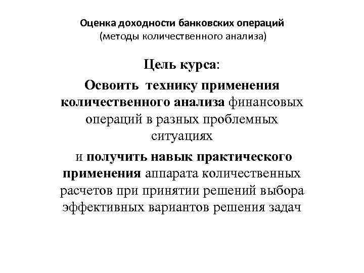 Оценка доходности банковских операций (методы количественного анализа) Цель курса: Освоить технику применения количественного анализа