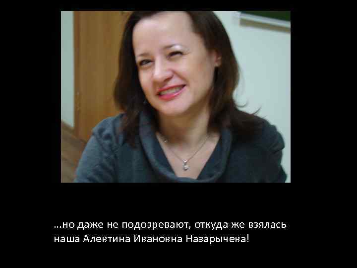 …но даже не подозревают, откуда же взялась наша Алевтина Ивановна Назарычева! 