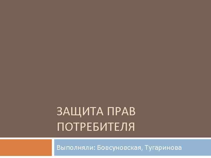 ЗАЩИТА ПРАВ ПОТРЕБИТЕЛЯ Выполняли: Бовсуновская, Тугаринова 