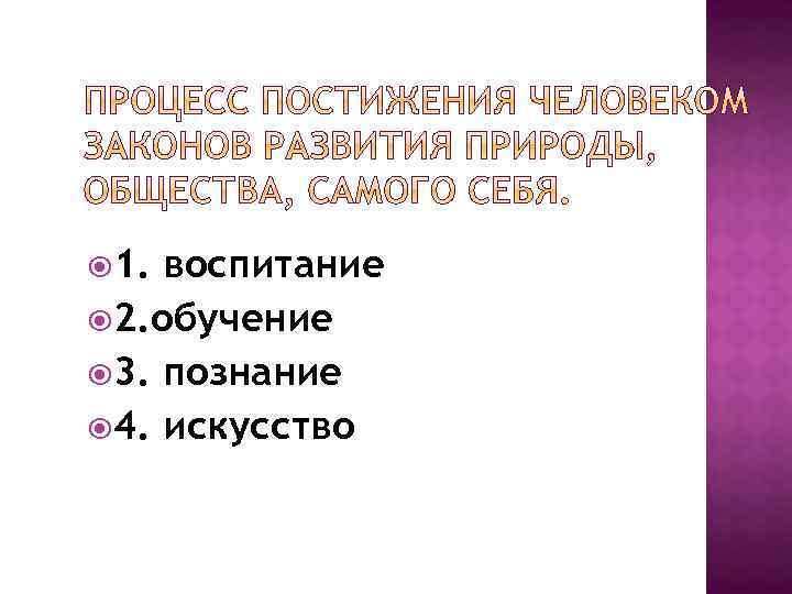  1. воспитание 2. обучение 3. познание 4. искусство 