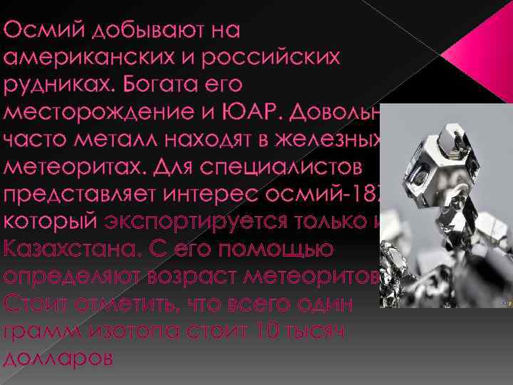 Осмий добывают на американских и российских рудниках. Богата его месторождение и ЮАР. Довольно часто