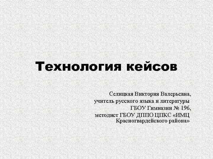 Технология кейсов Селицкая Виктория Валерьевна, учитель русского языка и литературы ГБОУ Гимназии № 196,