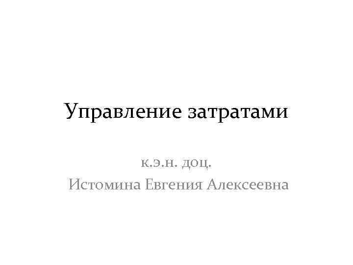Управление затратами к. э. н. доц. Истомина Евгения Алексеевна 