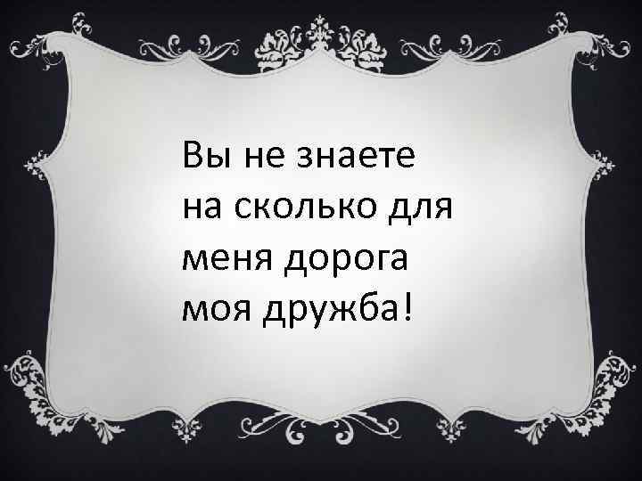 Вы не знаете на сколько для меня дорога моя дружба! 