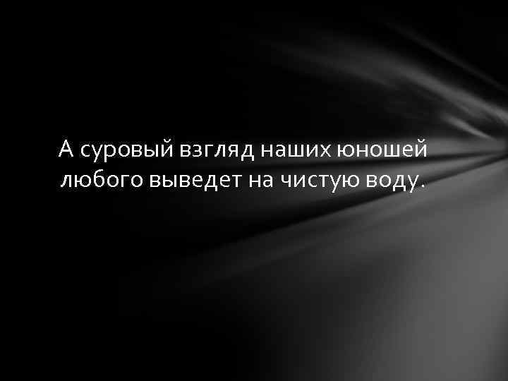 А суровый взгляд наших юношей любого выведет на чистую воду. 