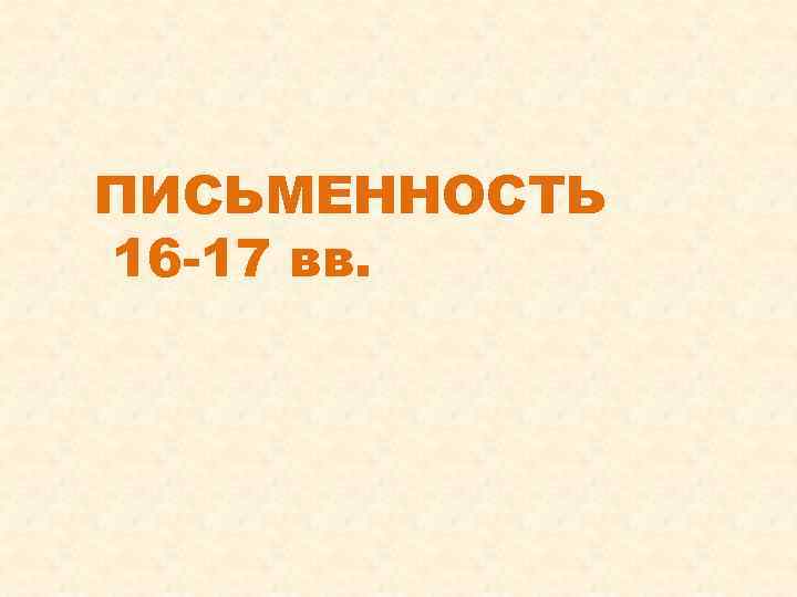 ПИСЬМЕННОСТЬ 16 -17 вв. 