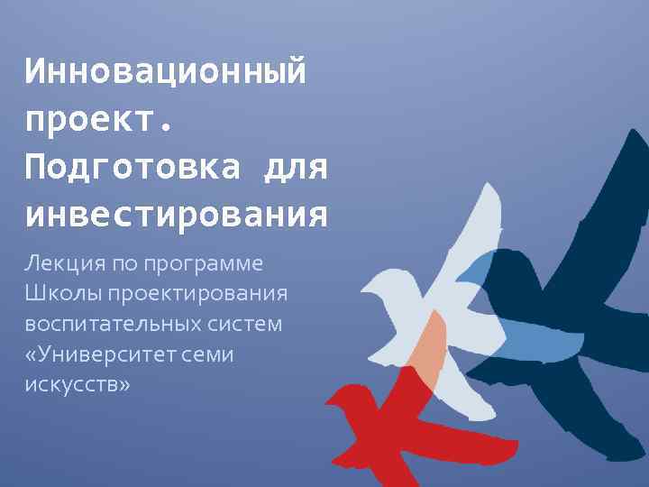Инновационный проект. Подготовка для инвестирования Лекция по программе Школы проектирования воспитательных систем «Университет семи