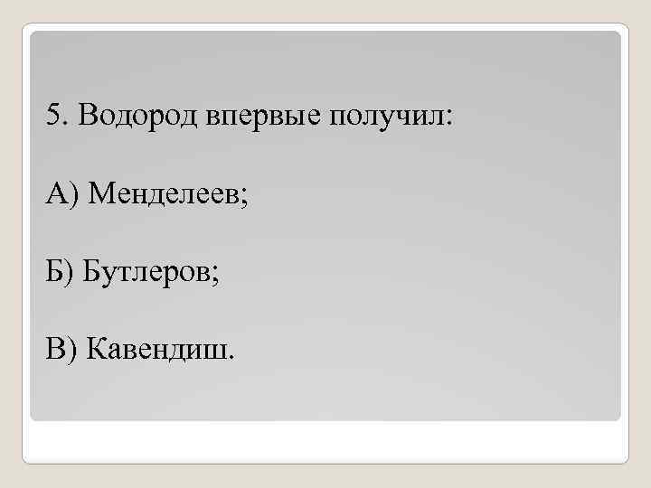 5. Водород впервые получил: А) Менделеев; Б) Бутлеров; В) Кавендиш. 