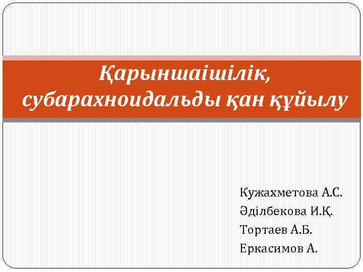 Қарыншаішілік, субарахноидальды қан құйылу Кужахметова А. С. Әділбекова И. Қ. Тортаев А. Б. Еркасимов