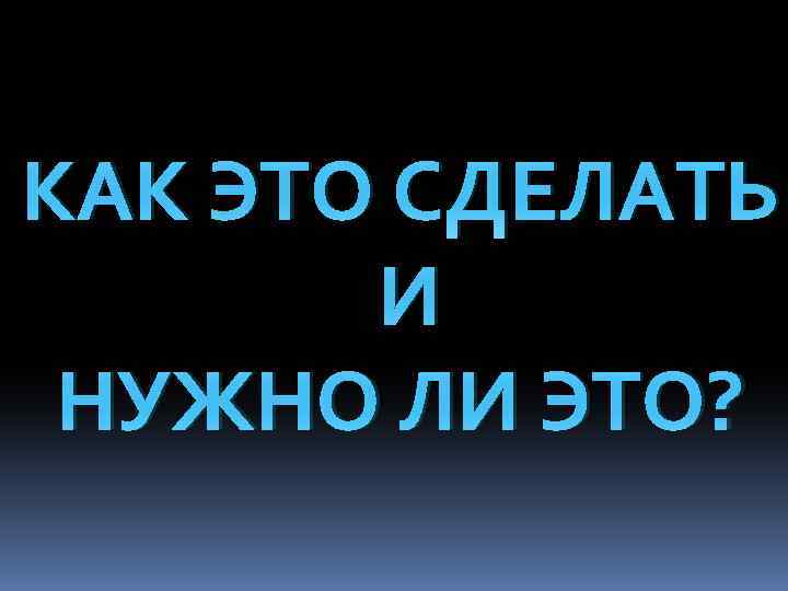 КАК ЭТО СДЕЛАТЬ И НУЖНО ЛИ ЭТО? 