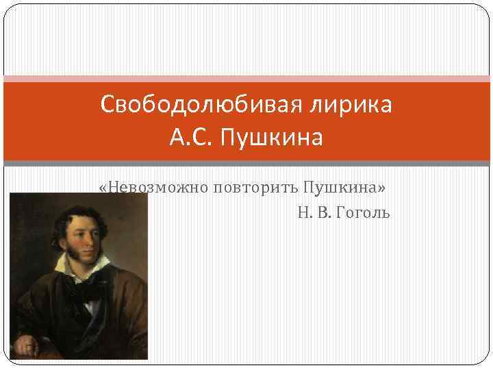 Свободолюбивая лирика А. С. Пушкина «Невозможно повторить Пушкина» Н. В. Гоголь 