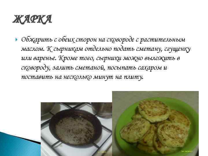 ЖАРКА Обжарить с обеих сторон на сковороде с растительным маслом. К сырникам отдельно подать