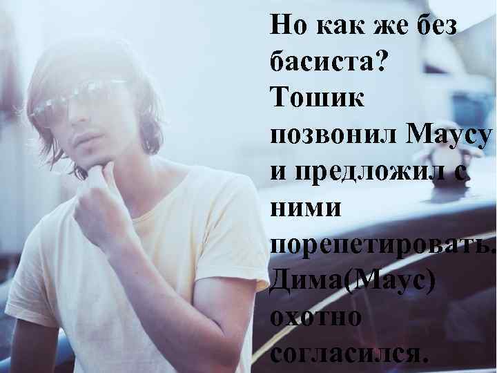 Но как же без басиста? Тошик позвонил Маусу и предложил с ними порепетировать. Дима(Маус)