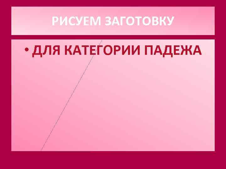   РИСУЕМ ЗАГОТОВКУ  • ДЛЯ КАТЕГОРИИ ПАДЕЖА 