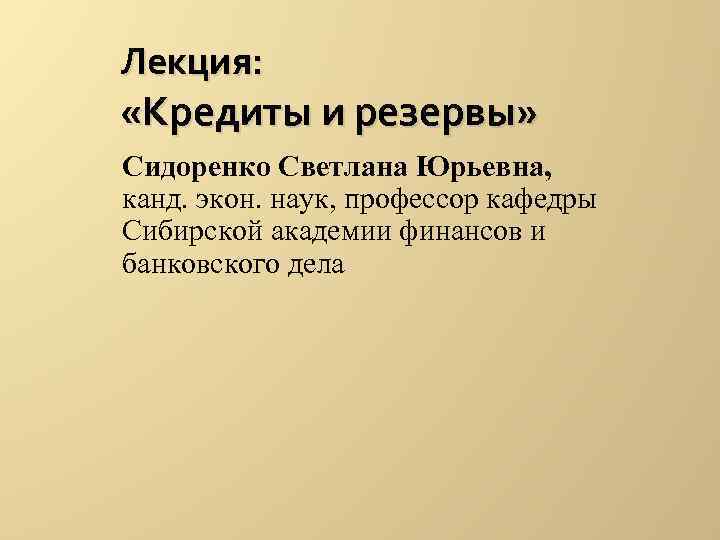 Лекция: «Кредиты и резервы» Сидоренко Светлана Юрьевна, канд. экон. наук, профессор кафедры Сибирской Лекция: «Кредиты и резервы» Сидоренко Светлана Юрьевна, канд. экон. наук, профессор кафедры Сибирской