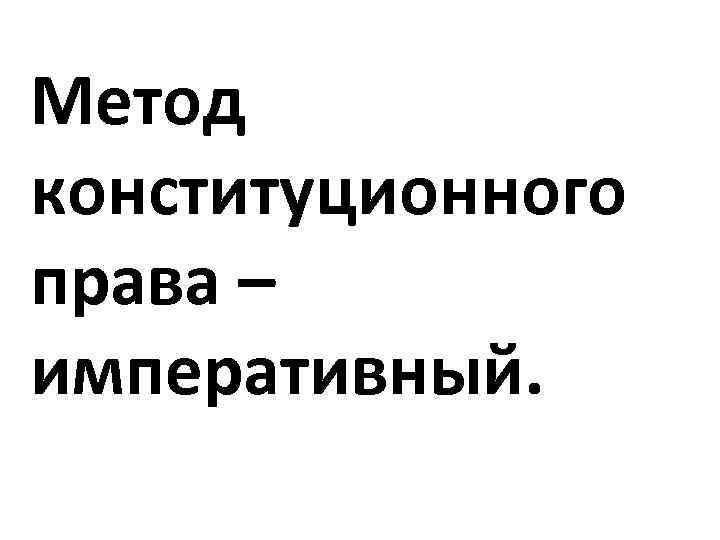 Метод конституционного права – императивный. 