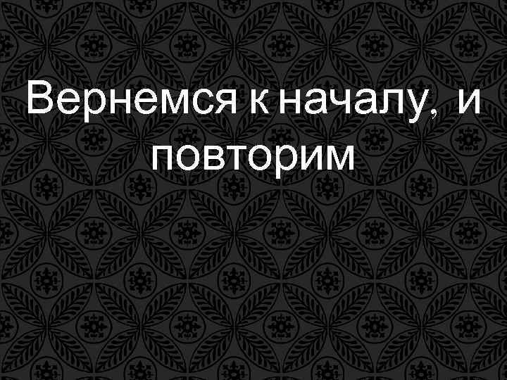 Вернемся к началу, и повторим Вернемся к началу, и повторим
