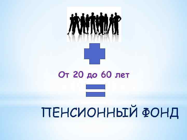  От 20 до 60 лет  ПЕНСИОННЫЙ ФОНД 