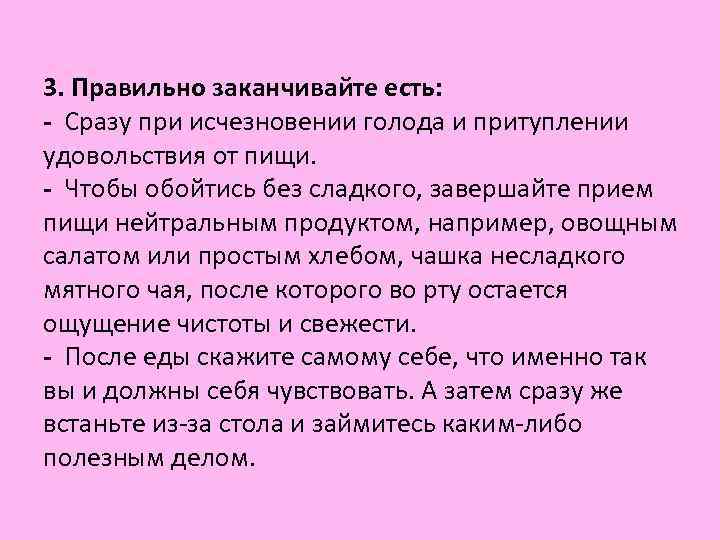 3. Правильно заканчивайте есть: - Сразу при исчезновении голода и притуплении удовольствия от пищи. 3. Правильно заканчивайте есть: - Сразу при исчезновении голода и притуплении удовольствия от пищи.