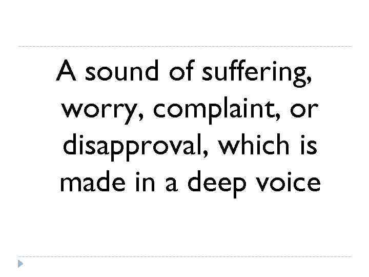 A sound of suffering, worry, complaint, or disapproval, which is made in a deep