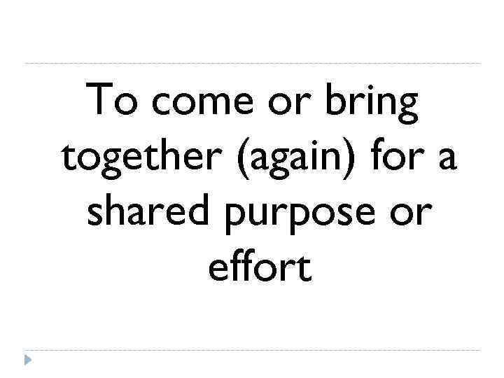  To come or bring together (again) for a shared purpose or  effort