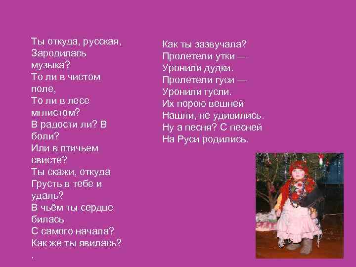 Ты откуда, русская,  Как ты зазвучала? Зародилась  Пролетели утки — музыка? 