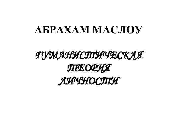 АБРАХАМ МАСЛОУ  ГУМАНИСТИЧЕСКАЯ ТЕОРИЯ  ЛИЧНОСТИ 