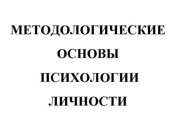 МЕТОДОЛОГИЧЕСКИЕ ОСНОВЫ ПСИХОЛОГИИ ЛИЧНОСТИ МЕТОДОЛОГИЧЕСКИЕ ОСНОВЫ ПСИХОЛОГИИ ЛИЧНОСТИ