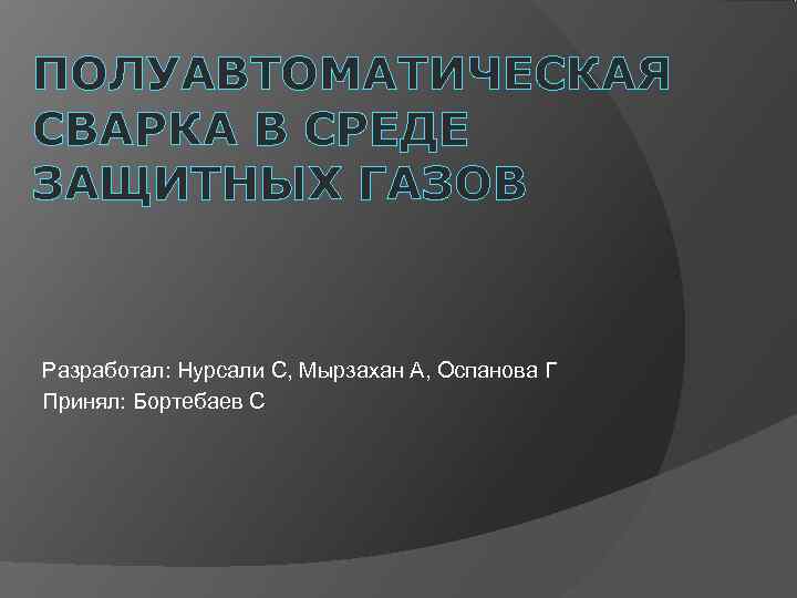 ПОЛУАВТОМАТИЧЕСКАЯ СВАРКА В СРЕДЕ ЗАЩИТНЫХ ГАЗОВ  Разработал: Нурсали С, Мырзахан А, Оспанова Г
