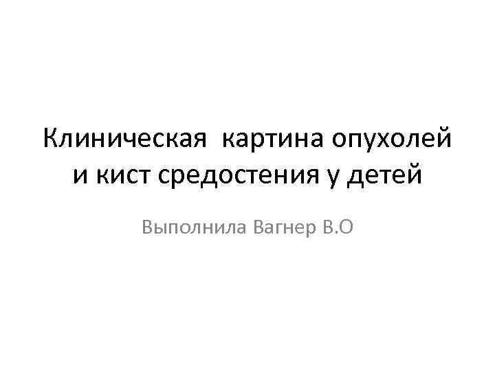 Клиническая картина опухолей  и кист средостения у детей  Выполнила Вагнер В. О