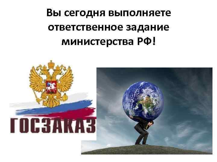 Вы сегодня выполняете ответственное задание  министерства РФ! 