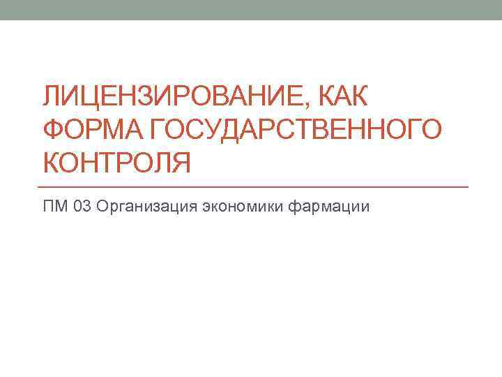 ЛИЦЕНЗИРОВАНИЕ, КАК ФОРМА ГОСУДАРСТВЕННОГО КОНТРОЛЯ ПМ 03 Организация экономики фармации 