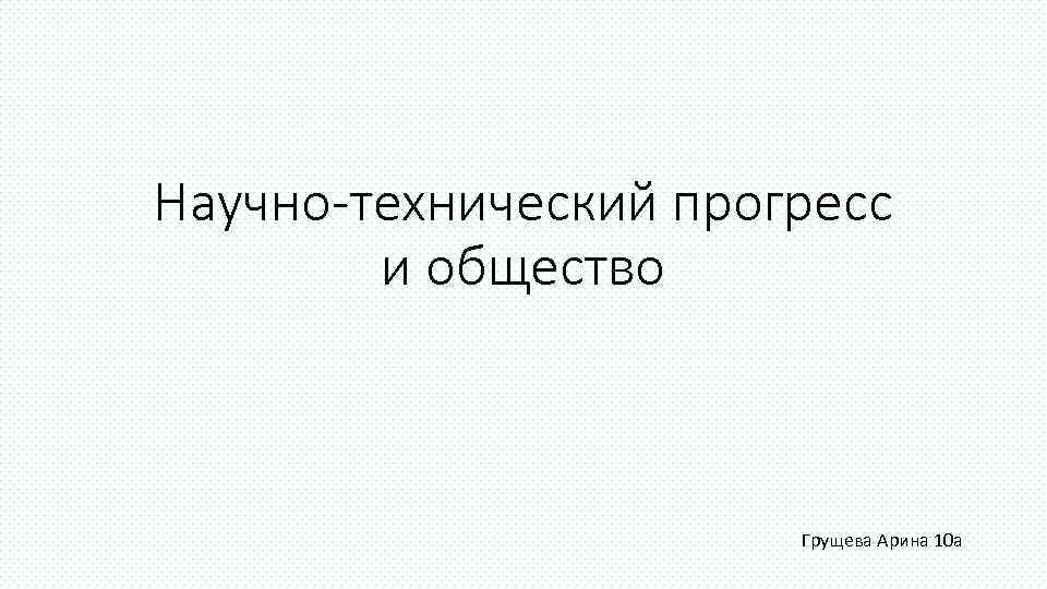 Научно-технический прогресс   и общество      Грущева Арина 10