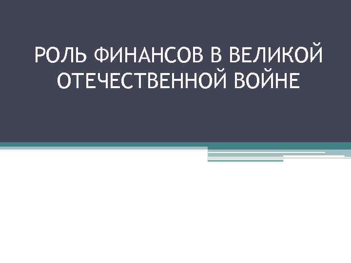 РОЛЬ ФИНАНСОВ В ВЕЛИКОЙ ОТЕЧЕСТВЕННОЙ ВОЙНЕ РОЛЬ ФИНАНСОВ В ВЕЛИКОЙ ОТЕЧЕСТВЕННОЙ ВОЙНЕ
