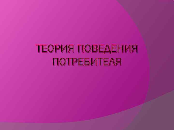 ТЕОРИЯ ПОВЕДЕНИЯ  ПОТРЕБИТЕЛЯ 