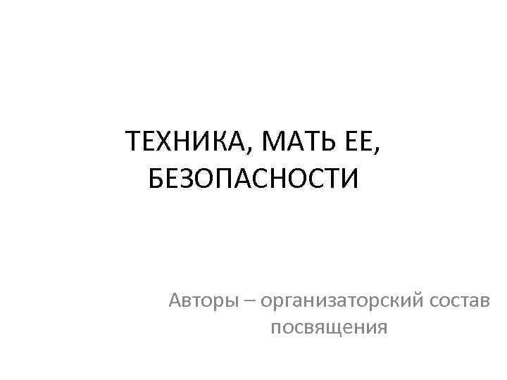 ТЕХНИКА, МАТЬ ЕЕ,  БЕЗОПАСНОСТИ Авторы – организаторский состав   посвящения 