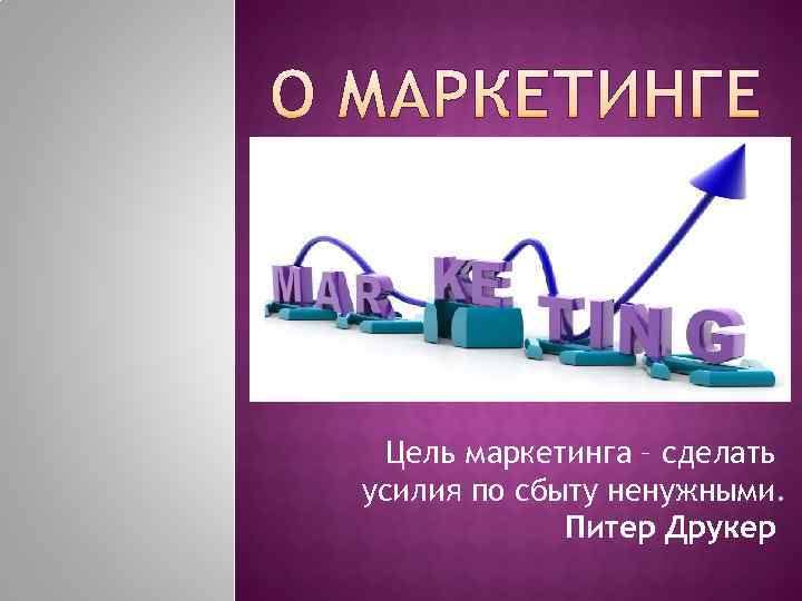  Цель маркетинга – сделать усилия по сбыту ненужными.    Питер Друкер