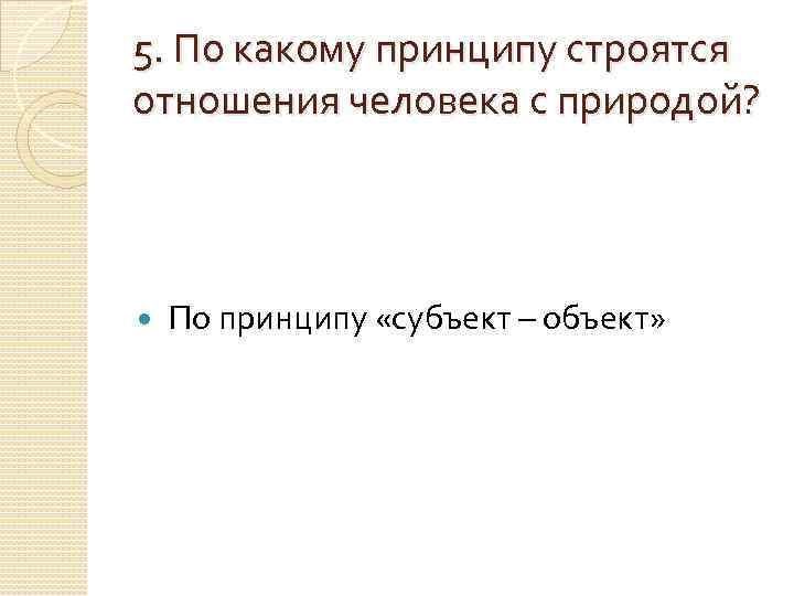 5. По какому принципу строятся отношения человека с природой?   По принципу «субъект