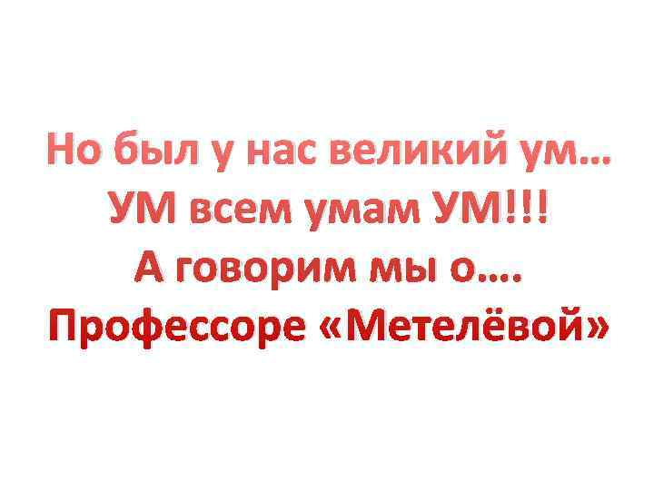 Но был у нас великий ум…  УМ всем умам УМ!!! А говорим мы