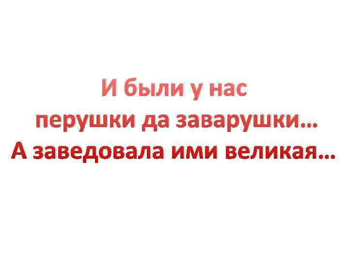   И были у нас  перушки да заварушки… А заведовала ими великая…