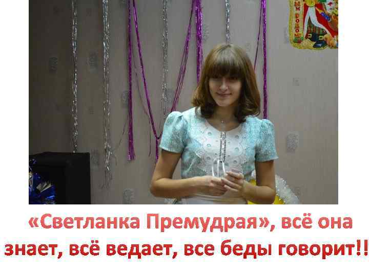   «Светланка Премудрая» , всё она знает, всё ведает, все беды говорит!! 