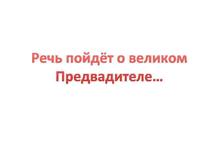 Речь пойдёт о великом  Предвадителе… 