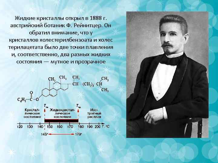 Жидкие кристаллы открыл в 1888 г. австрийский ботаник Ф. Рейнитцер. Он Жидкие кристаллы открыл в 1888 г. австрийский ботаник Ф. Рейнитцер. Он