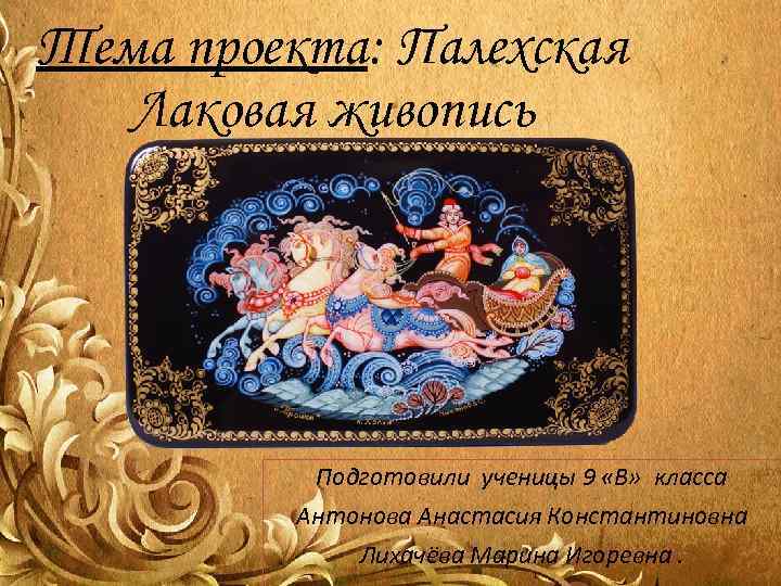Тема проекта: Палехская  Лаковая живопись    Подготовили ученицы 9 «В» 