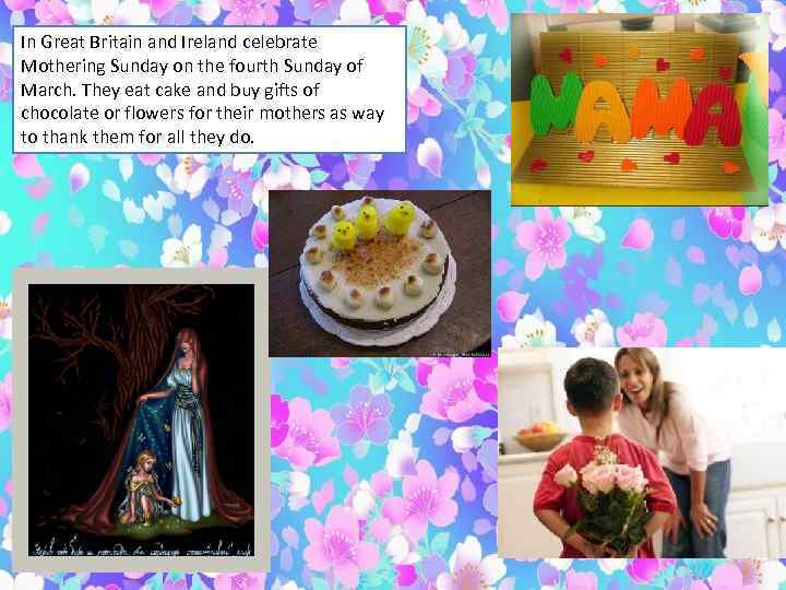 In Great Britain and Ireland celebrate Mothering Sunday on the fourth Sunday of March.