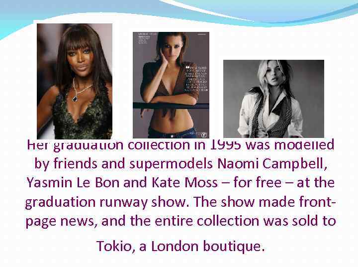 Her graduation collection in 1995 was modelled by friends and supermodels Naomi Campbell, Yasmin